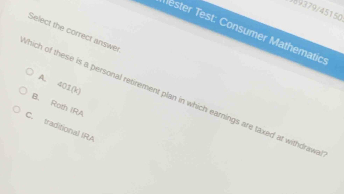 989379/45150
Tester Test: Consumer Mathematic:
Select the correct answer
A. 401 (k)
hich of these is a personal retirement plan in which earnings are taxed at withdrawa
B. Roth IRA
C. traditional IRA