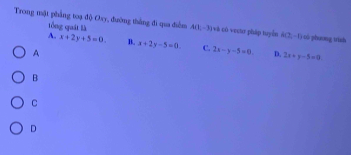 Trong mặt phẳng toạ độ Oxy, đường thắng đi qua điểm A(1,-3) và cô vectơ pháp tuyển A(2,-1) có phương trính
tổng quát là
A. x+2y+5=0. B. x+2y-5=0. C. 2x-y-5=0. D. 2x+y-5=0. 
A
B
C
D