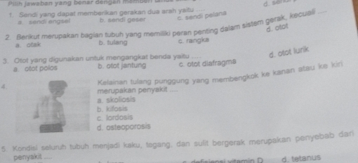 Pilih jawaban yang benar dengan mambén t
d. san
1. Sendi yang dapat memberikan gerakan dua arah yaitu
a. sendi engsel b. sendi geser c. sendi pelana
2. Berikut merupakan bagian tubuh yang memiliki peran penting dalam sistem gerak, kecuali_
d. otat
a. otak b. tulang c. rangka
3. Otot yang digunakan untuk mengangkat benda yaitu
d. otot lurik
a. otot polos b. otot jantung c. otot diafragma
Kelainan tulang punggung yang membengkok ke kanan atau ke kiri
4.
merupakan penyakit , ,.
a. skoliosis
b. kifosis
c. lordosis
d. osteoporosis
5. Kondisl seluruh tubuh menjadi kaku, togang; dan sulit bergerak merupakan penyebab dan
penyakit ....
d. tetanus