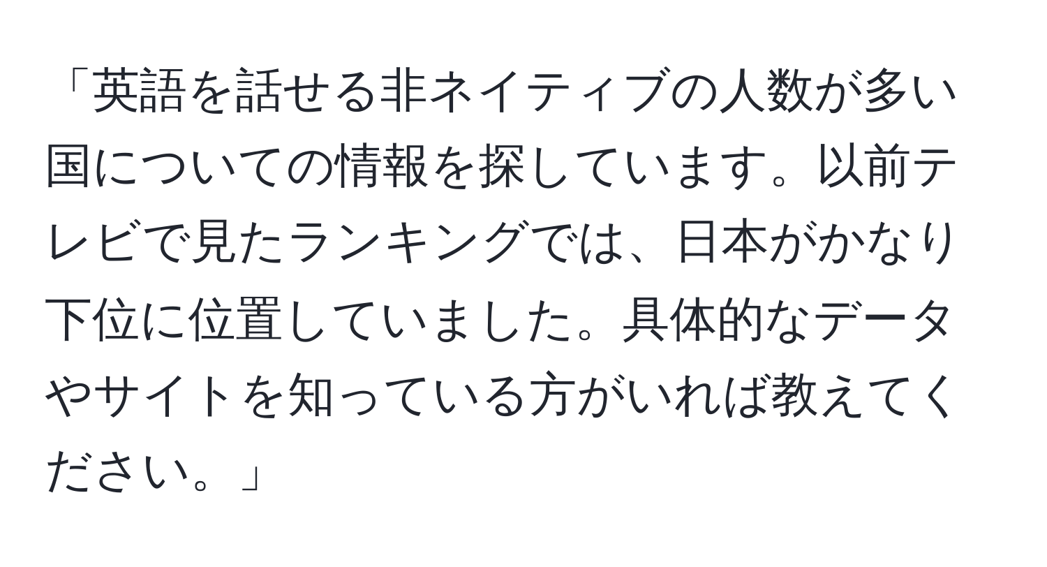 「英語を話せる非ネイティブの人数が多い国についての情報を探しています。以前テレビで見たランキングでは、日本がかなり下位に位置していました。具体的なデータやサイトを知っている方がいれば教えてください。」