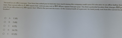 You work as an office manager. Your bees has asked you to look into how much money the company could save if it relocates to an office farther from
lown. You current office is 3, 865 square faet, and you pay rent of $37.50 por square foot per year. You find a potentiall location that charges $32 p
location? year for an office that is 4, 200 square feet. What is the percent decrease, to the nearest tenth of a percent, for total yearly rent from the curent loca
A 7.3%
B. 7.8%
C 8.7%
14.7%
E. 17.2%