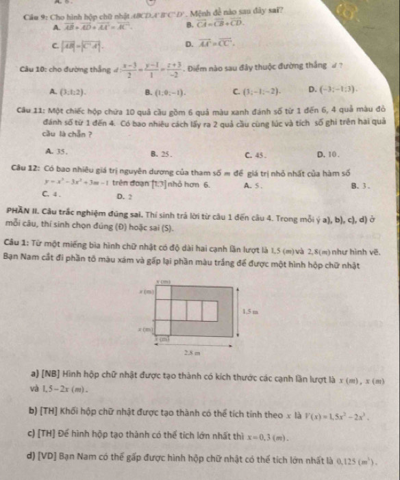 Cho hình hộp chữ nhật 48 DA'B'C'D' Mệnh đề nào sau đây sai?
A. overline AB+overline AD+overline AA'=overline AC B. vector CA=vector CB+vector CD.
C. |vector AB|=|vector C'A|.
D. vector AA'=vector CC.
Câu 10: cho đường thắng d: (x-3)/2 = (y-1)/1 = (z+3)/-2 . Điểm nào sau đây thuộc đường thắng ư  ?
A. (3:1:2). B. (1;0;-1). C. (3;-1;-2). D. (-3;-1;3).
Câu 11: Một chiếc hộp chứa 10 quả cầu gồm 6 quả màu xanh đánh số từ 1 đến 6, 4 quả màu đỏ
đánh số từ 1 đến 4. Có bao nhiêu cách lấy ra 2 quả cầu cùng lúc và tích số ghi trên hai quả
cầu là chẵn ?
A. 35 . B. 25 . C. 45 . D. 10 .
Câu 12: Có bao nhiêu giá trị nguyên dương của tham số = để giá trị nhỏ nhất của hàm số
y=x^3-3x^2+3m-1 trên đoạn [13] nhỏ hơn 6. A. 5 . B. 3.
C. 4 . D. 2
PHAN II. Câu trắc nghiệm đúng sai. Thí sinh trá lời từ câu 1 đến câu 4. Trong mỗi ý a), b), c), d) ở
mỗi câu, thí sinh chọn đúng (Đ) hoặc sai (S).
Cầu 1: Từ một miếng bìa hình chữ nhật có độ dài hai cạnh lần lượt là 1,5 (m)và 2,8(m)như hình vẽ.
Bạn Nam cắt đi phần tố màu xám và gấp lại phần màu trắng để được một hình hộp chữ nhật
a) [NB] Hình hộp chữ nhật được tạo thành có kích thước các cạnh lần lượt là x(m),x(m)
và 1,5-2x(m).
b) [TH] Khối hộp chữ nhật được tạo thành có thể tích tỉnh theo x là V(x)=1,5x^2-2x^3.
c) [TH] Để hình hộp tạo thành có thể tích lớn nhất thì x=0.3(m).
d) [VD] Bạn Nam có thể gấp được hình hộp chữ nhật có thể tích lớn nhất là 0.125(m^3).