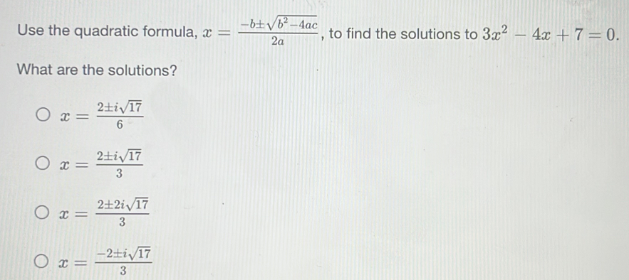 Use the quadratic formula, x= (-b± sqrt(b^2-4ac))/2a  , to find the solutions to 3x^2-4x+7=0. 
What are the solutions?
x= 2± isqrt(17)/6 
x= 2± isqrt(17)/3 
x= 2± 2isqrt(17)/3 
x= (-2± isqrt(17))/3 