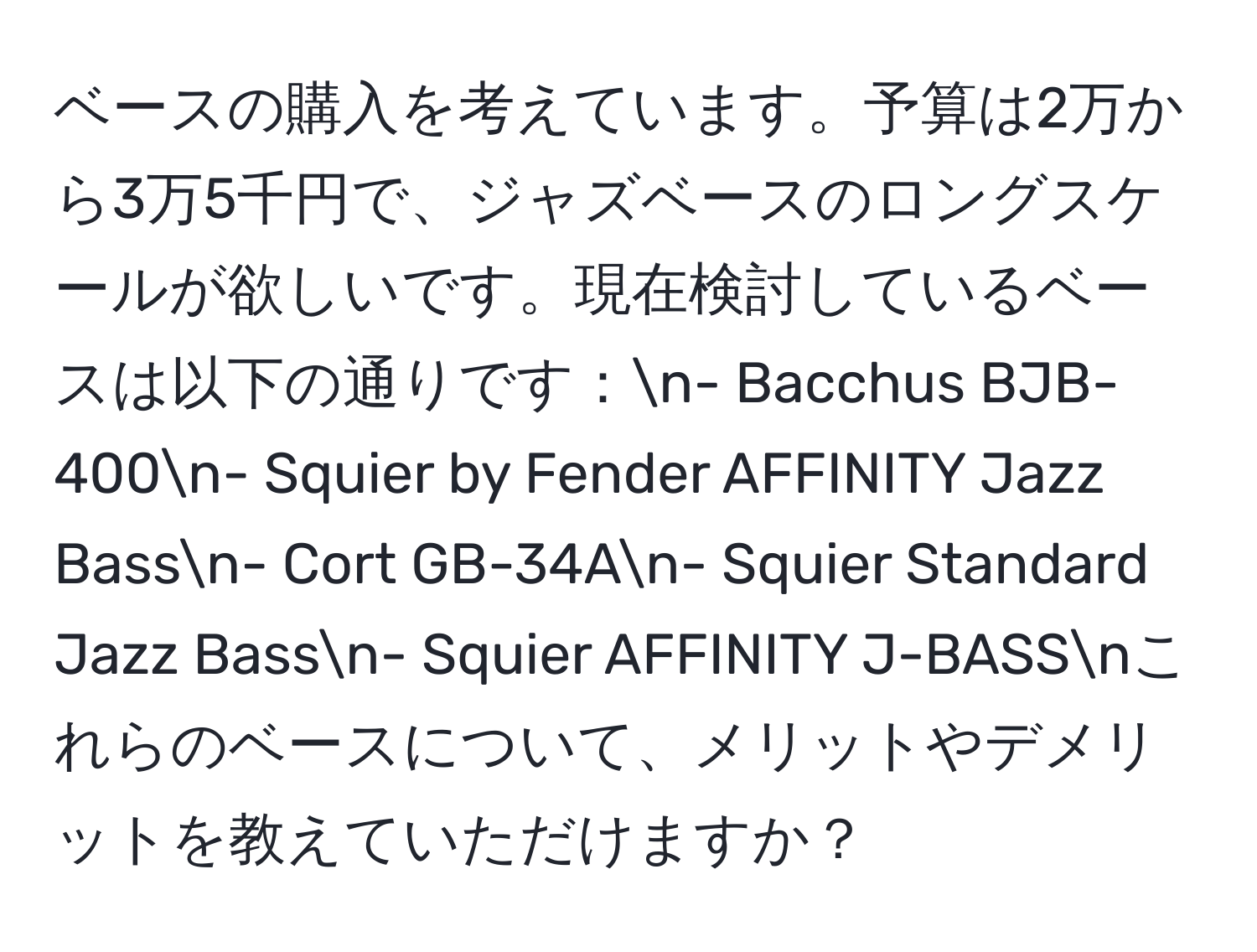 ベースの購入を考えています。予算は2万から3万5千円で、ジャズベースのロングスケールが欲しいです。現在検討しているベースは以下の通りです：n- Bacchus BJB-400n- Squier by Fender AFFINITY Jazz Bassn- Cort GB-34An- Squier Standard Jazz Bassn- Squier AFFINITY J-BASSnこれらのベースについて、メリットやデメリットを教えていただけますか？