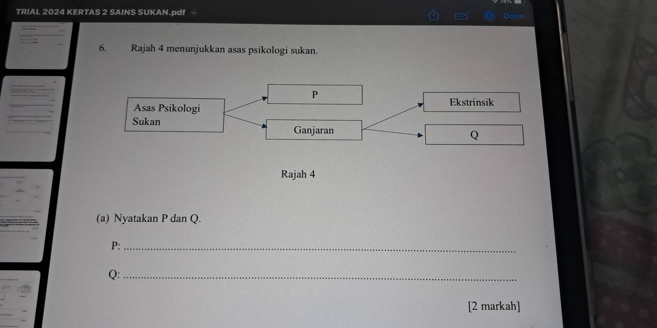 TRIAL 2024 KERTAS 2 SAINS SUKAN.pdf 
Done 
6. Rajah 4 menunjukkan asas psikologi sukan.
P
Ekstrinsik 
Asas Psikologi 
Sukan Q
Ganjaran 
Rajah 4 
(a) Nyatakan P dan Q.
P :_
Q :_ 
[2 markah]