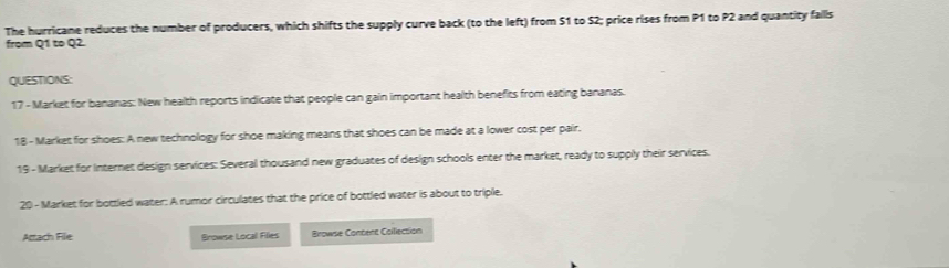 The hurricane reduces the number of producers, which shifts the supply curve back (to the left) from $1 to S2; price rises from P1 to P2 and quantity falls 
from Q1 to Q2. 
QUESTIONS: 
17 - Market for bananas: New health reports indicate that people can gain important health benefits from eating bananas. 
18 - Market for shoes: A new technology for shoe making means that shoes can be made at a lower cost per pair. 
19 - Market for Internet design services: Several thousand new graduates of design schools enter the market, ready to supply their services. 
20 - Market for bottled water: A rumor circulates that the price of bottled water is about to triple. 
Attach File Browse Local Filles Browse Content Collection