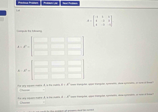 Previous Problem Problem List Next Problem 
Lel
A=beginbmatrix -1&5&5 4&-2&3 4&-3&-5endbmatrix. 
Compute the following.
A+A^T=
A-A^T=
For any square matrix A, is the matrix A+A^r lower triangufar, upper triangular, symmetric, skew-symmetric, or none of these? 
Choose 
For any square matrix A. is the matrix A-A^T lower triangular, upper triangular, symmetric, skew-symmetric, or none of these? 
Choose 
credd for this problem all answers must be correct .