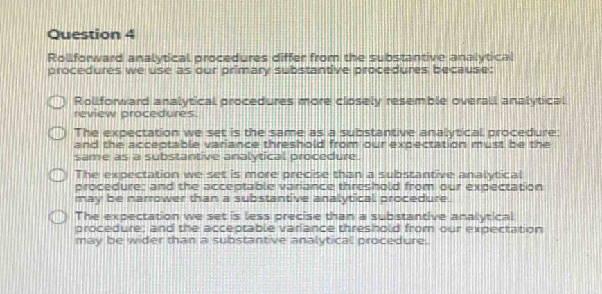 Rollforward analytical procedures differ from the substantive analytical
procedures we use as our primary substantive procedures because:
Rollforward analytical procedures more closely resemble overall analytical
review procedures.
The expectation we set is the same as a substantive analytical procedure:
and the acceptable variance threshold from our expectation must be the
same as a substantive analytical procedure.
The expectation we set is more precise than a substantive analytical
procedure: and the acceptable variance threshold from our expectation
may be narrower than a substantive analytical procedure.
The expectation we set is less precise than a substantive analytical
procedure; and the acceptable variance threshold from our expectation
may be wider than a substantive analytical procedure.