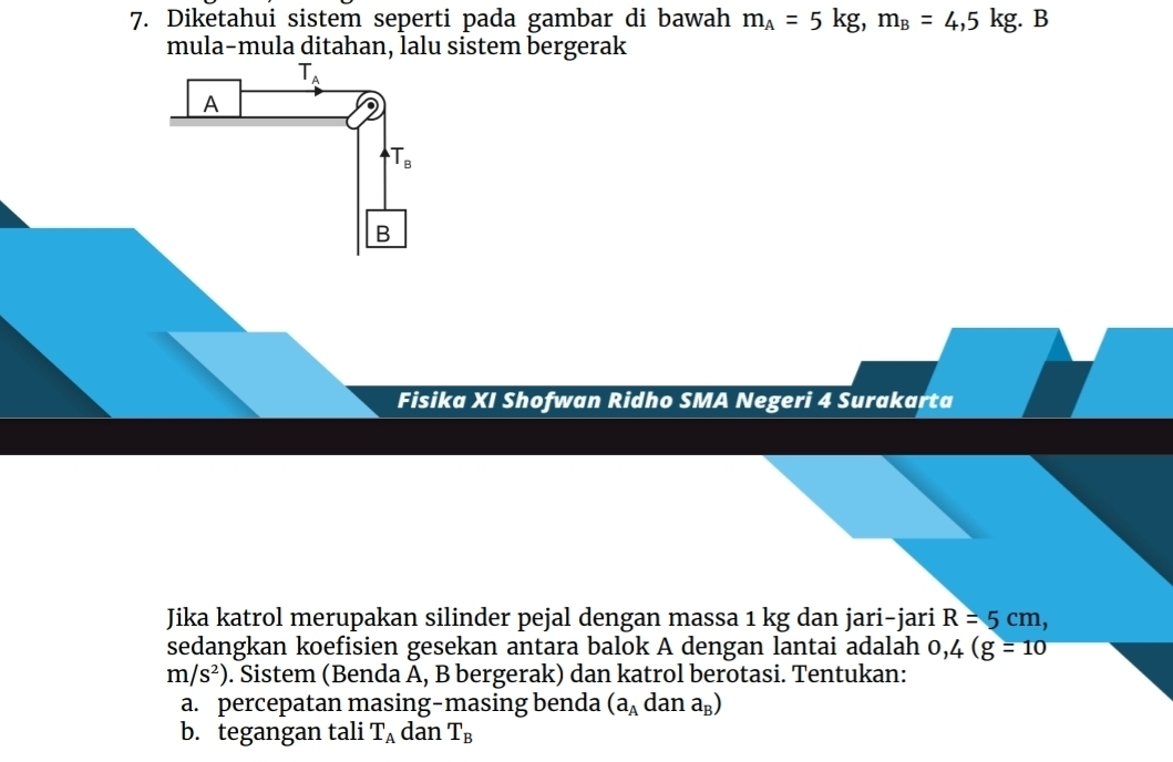 Diketahui sistem seperti pada gambar di bawah m_A=5kg, m_B=4,5kg. B 
mula-mula ditahan, lalu sistem bergerak
T_A
A
T_B
B 
Fisika XI Shofwan Ridho SMA Negeri 4 Surakarta 
Jika katrol merupakan silinder pejal dengan massa 1 kg dan jari-jari R=5cm, 
sedangkan koefisien gesekan antara balok A dengan lantai adalah 0,4(g=10
m/s^2). Sistem (Benda A, B bergerak) dan katrol berotasi. Tentukan: 
a. percepatan masing-masing benda (a_Adana_B)
b. tegangan tali T_A dan T_B