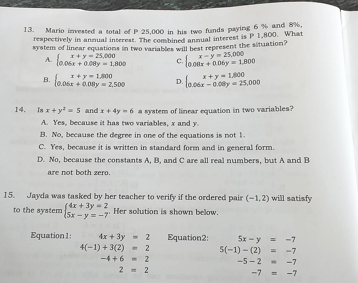 Mario invested a total of P 25,000 in his two funds paying 6 % and 8%,
respectively in annual interest. The combined annual interest is P 1,800. What
system of linear equations in two variables will best represent the situation?
A. beginarrayl x+y=25,000 0.06x+0.08y=1,800endarray. beginarrayl x-y=25,000 0.08x+0.06y=1,800endarray.
C.
B. beginarrayl x+y=1,800 0.06x+0.08y=2,500endarray. beginarrayl x+y=1,800 0.06x-0.08y=25,000endarray.
D.
14. Is x+y^2=5 and x+4y=6 a system of linear equation in two variables?
A. Yes, because it has two variables, x and y.
B. No, because the degree in one of the equations is not 1.
C. Yes, because it is written in standard form and in general form.
D. No, because the constants A, B, and C are all real numbers, but A and B
are not both zero.
15. Jayda was tasked by her teacher to verify if the ordered pair (-1,2) will satisfy
to the system beginarrayl 4x+3y=2 5x-y=-7endarray.. Her solution is shown below.
Equation1: 4x+3y=2 Equation2: 5x-y=-7
4(-1)+3(2)=2
5(-1)-(2)=-7
-4+6=2
-5-2=-7
2=2
-7=-7