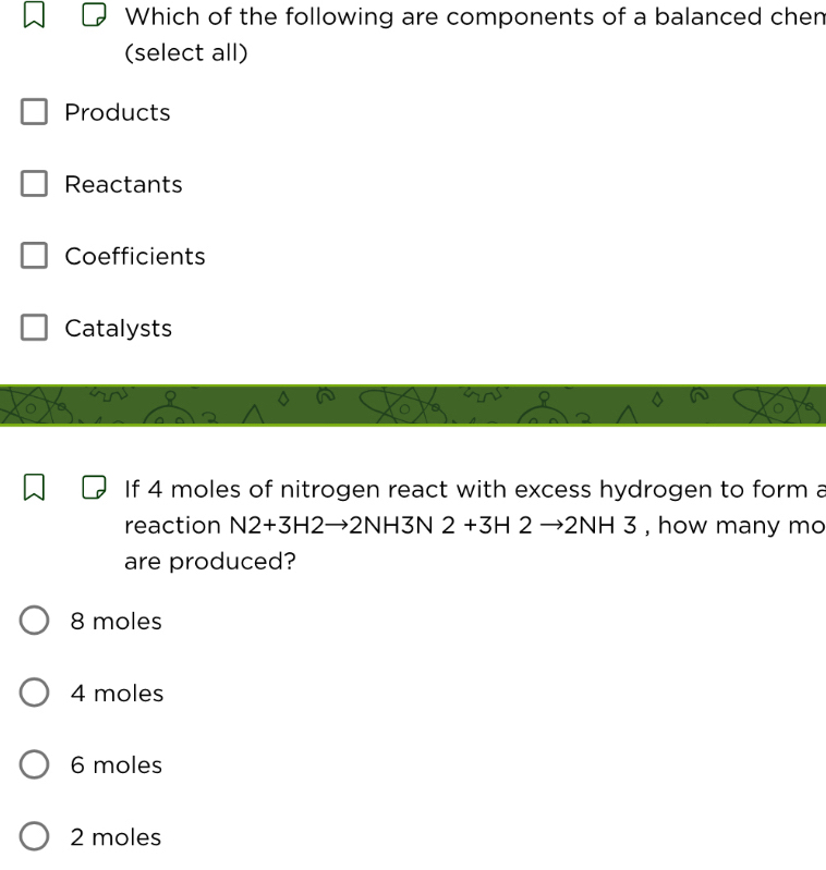 Which of the following are components of a balanced chen
(select all)
Products
Reactants
Coefficients
Catalysts
o
。 6
If 4 moles of nitrogen react with excess hydrogen to form a
reaction N2+3H2to 2NH3N 2+3H2to 2NH3 , how many mo
are produced?
8 moles
4 moles
6 moles
2 moles