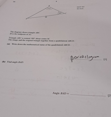 14
MCparallel B|(1
SCALE
M is the midpoint of AC.  The diagram shows triangle A C
The image and the original triangle together form a quadrilateral ABCD. Triangle ABC is rotated 180° about centre M.
(a) Write down the mathematical name of the quadrilateral ABCD.
_(1]
(b) Find angle BAD.
Angle BAD= _[2]