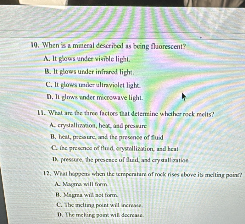 When is a mineral described as being fluorescent?
A. It glows under visible light.
B. It glows under infrared light.
C. It glows under ultraviolet light.
D. It glows under microwave light.
11. What are the three factors that determine whether rock melts?
A. crystallization, heat, and pressure
B. heat, pressure, and the presence of fluid
C. the presence of fluid, crystallization, and heat
D. pressure, the presence of fluid, and crystallization
12. What happens when the temperature of rock rises above its melting point?
A. Magma will form.
B. Magma will not form.
C. The melting point will increase.
D. The melting point will decrease.