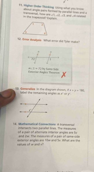 Higher Order Thinking Using what you know
about angle pairs formed by parallel lines and a
transversal, how are ∠ 1,∠ 2,∠ 3
in the trapezoid? Explain. , and ∠ 4 related
12. Error Analysis What error did Tyler make?
72° 1
m∠ 1=72 by Same-Side
Exterior Angles Theorem x
13. Generalize In the diagram shown, if x+y=180
label the remaining angles as x° or y°.
14. Mathematical Connections A transversal
intersects two parallel lines. The measures
of a pair of alternate interior angles are 5v
and 2w. The measures of a pair of same-side
exterior angles are 10w and 5v. What are the
values of w and v?