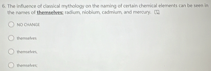 The influence of classical mythology on the naming of certain chemical elements can be seen in
the names of themselves; radium, niobium, cadmium, and mercury.
NO CHANGE
themselves
themselves,
themselves;