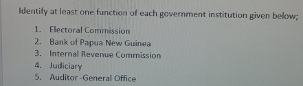 Identify at least one function of each government institution given below; 
1. Electoral Commission 
2. Bank of Papua New Guinea 
3. Internal Revenue Commission 
4. Judiciary 
5. Auditor -General Office