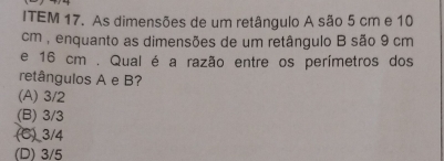 ITEM 17. As dimensões de um retângulo A são 5 cm e 10
cm , enquanto as dimensões de um retângulo B são 9 cm
e 16 cm. Qual é a razão entre os perímetros dos
retângulos A e B?
(A) 3/2
(B) 3/3
(C) 3/4
(D) 3/5