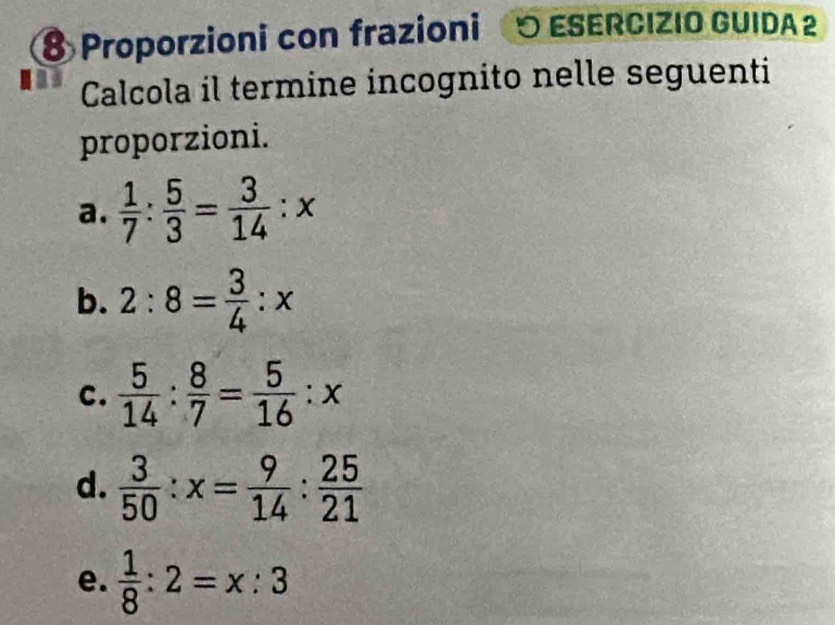 Proporzioni con frazioni O ESERCIZIO GUIDA 2 
a Calcola il termine incognito nelle seguenti 
proporzioni. 
a.  1/7 : 5/3 = 3/14 :x
b. 2:8= 3/4 :x
C.  5/14 : 8/7 = 5/16 :x
d.  3/50 :x= 9/14 : 25/21 
e.  1/8 :2=x:3