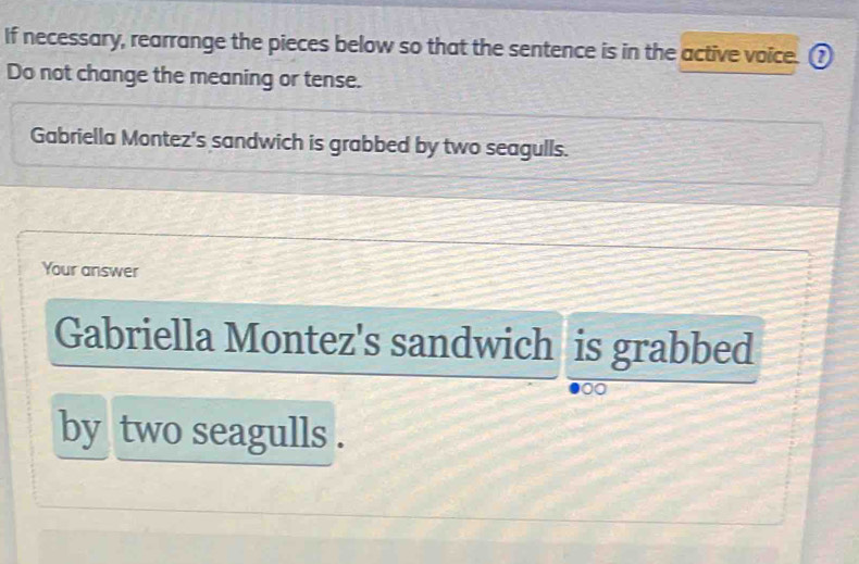 If necessary, rearrange the pieces below so that the sentence is in the active voice. ? 
Do not change the meaning or tense. 
Gabriella Montez's sandwich is grabbed by two seagulls. 
Your answer 
Gabriella Montez's sandwich is grabbed 
~ 
by two seagulls .