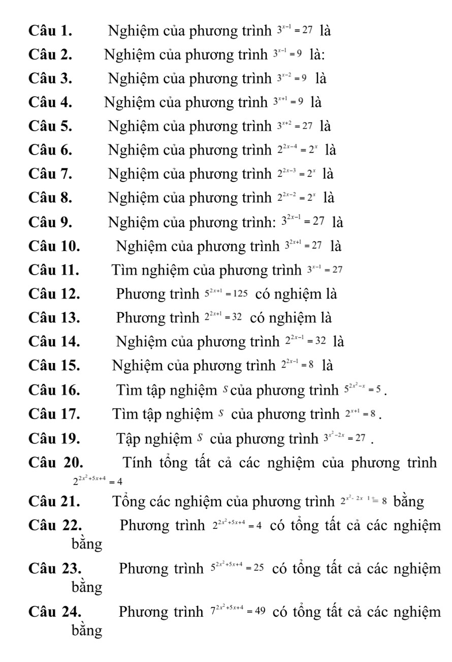 Nghiệm của phương trình 3^(x-1)=27 là
Câu 2. Nghiệm của phương trình 3^(x-1)=9 là:
Câu 3. Nghiệm của phương trình 3^(x-2)=9 là
Câu 4. Nghiệm của phương trình 3^(x+1)=9 là
Câu 5. Nghiệm của phương trình 3^(x+2)=27 là
Câu 6.  Nghiệm của phương trình 2^(2x-4)=2^x là
Câu 7.  Nghiệm của phương trình 2^(2x-3)=2^x là
Câu 8.  Nghiệm của phương trình 2^(2x-2)=2^x là
Câu 9.  Nghiệm của phương trình: 3^(2x-1)=27 là
Câu 10. Nghiệm của phương trình 3^(2x+1)=27 là
Câu 11.  Tìm nghiệm của phương trình 3^(x-1)=27
Câu 12. Phương trình 5^(2x+1)=125 có nghiệm là
Câu 13. Phương trình 2^(2x+1)=32 có nghiệm là
Câu 14.  Nghiệm của phương trình 2^(2x-1)=32 là
Câu 15. Nghiệm của phương trình 2^(2x-1)=8 là
Câu 16. Tìm tập nghiệm ⑤của phương trình 5^(2x^2)-x=5.
Câu 17. Tìm tập nghiệm ⑤ của phương trình 2^(x+1)=8.
Câu 19. Tập nghiệm ⑤ của phương trình 3^(x^2)-2x=27.
Câu 20. Tính tổng tất cả các nghiệm của phương trình
2^(2x^2)+5x+4=4
Câu 21.  Tổng các nghiệm của phương trình 2^(x^2)-2x1=8 bằng
Câu 22. Phương trình 2^(2x^2)+5x+4=4 có tổng tất cả các nghiệm
bằng
Câu 23. Phương trình 5^(2x^2)+5x+4=25 có tổng tất cả các nghiệm
bằng
Câu 24. Phương trình 7^(2x^2)+5x+4=49 có tổng tất cả các nghiệm
bằng