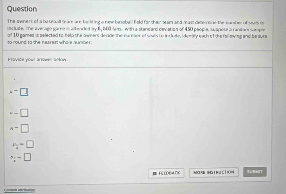 Question
The owners of a baseball team are building a new baseball field for their team and must determine the number of seats to
include. The average game is attended by 6, 500 fans, with a standard deviation of 450 people. Suppose a random sample
of 10 games is selected to help the owners decide the number of seats to include. Identify each of the following and be sure
to round to the nearest whole number:
Provide your answer below:
mu =□
sigma =□
n=□
mu _overline x=□
sigma _overline x=□
FEEDBACK MORE INSTRUCTION SUBMIT
Content attribution