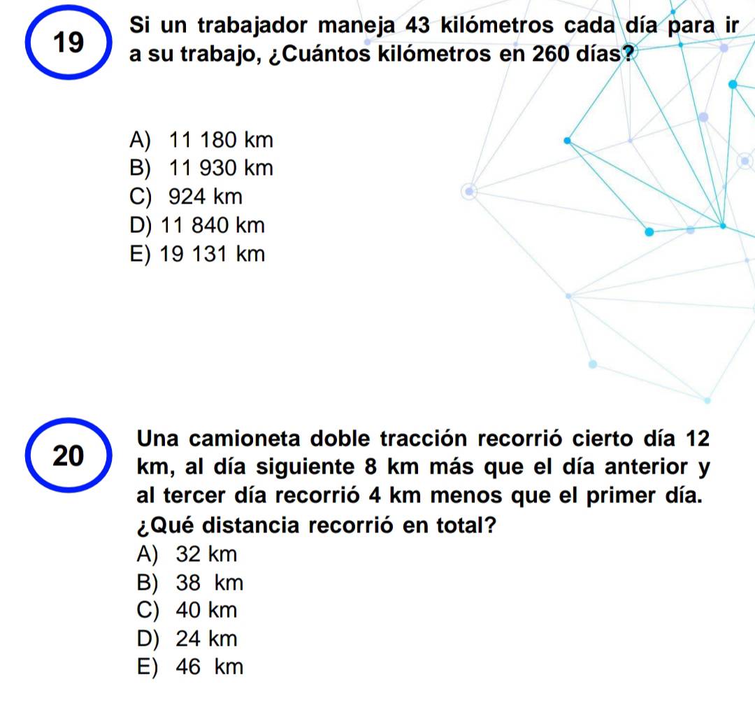 Si un trabajador maneja 43 kilómetros cada día para ir
19 a su trabajo, ¿Cuántos kilómetros en 260 días?
A) 11 180 km
B) 11 930 km
C) 924 km
D) 11 840 km
E) 19 131 km
Una camioneta doble tracción recorrió cierto día 12
20 km, al día siguiente 8 km más que el día anterior y
al tercer día recorrió 4 km menos que el primer día.
¿Qué distancia recorrió en total?
A) 32 km
B) 38 km
C) 40 km
D) 24 km
E) 46 km