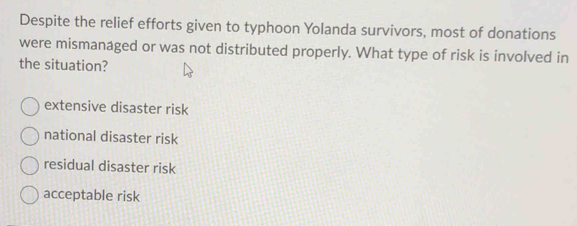 Despite the relief efforts given to typhoon Yolanda survivors, most of donations
were mismanaged or was not distributed properly. What type of risk is involved in
the situation?
extensive disaster risk
national disaster risk
residual disaster risk
acceptable risk