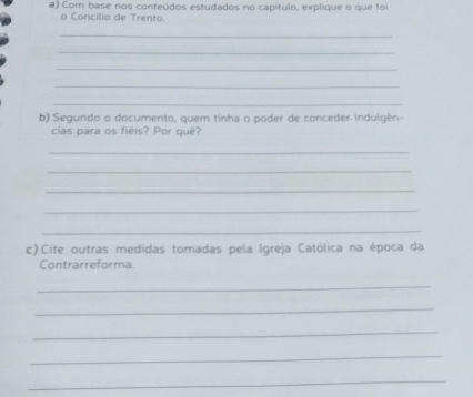 Com base nos conteúdos estudados no capítulo, explique o que foi 
o Concilio de Trento 
_ 
_ 
_ 
_ 
_ 
b) Segundo o documento, quem tinha o poder de conceder indulgén- 
cias para os fiéis? Por quê? 
_ 
_ 
_ 
_ 
_ 
c) Cite outras medidas tomadas pela Igreja Católica na época da 
Contrarreforma. 
_ 
_ 
_ 
_ 
_