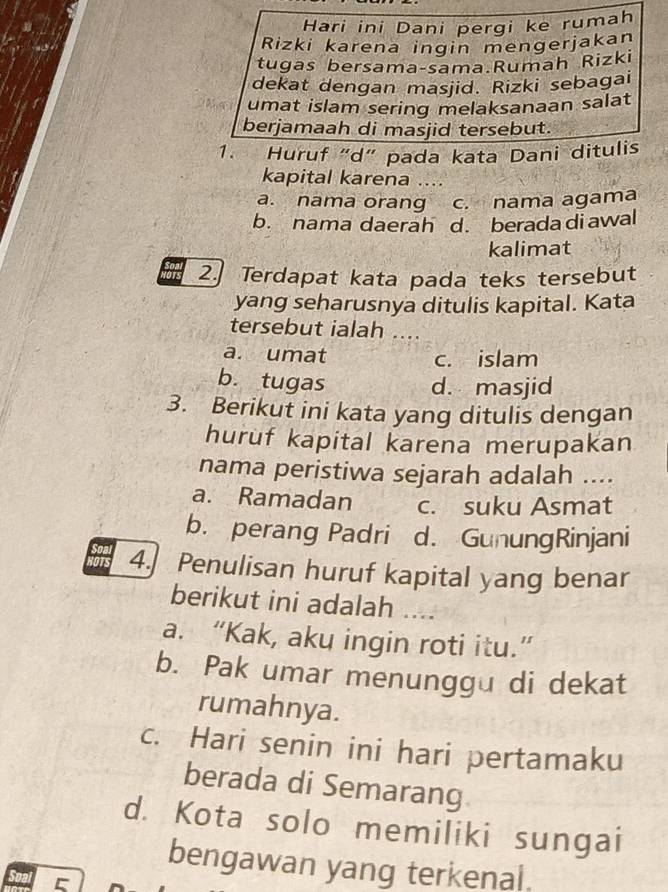 Hari ini Dani pergi ke rumah
Rizki karena ingin mengerjakan
tugas bersama-sama.Rumah Rizki
dekat dengan masjid. Rizki sebagai
umat islam sering melaksanaan salat
berjamaah di masjid tersebut.
1. Huruf “d” pada kata Dani ditulis
kapital karena ....
a. nama orang c. nama agama
b. nama daerah d. berada diawal
kalimat
2. Terdapat kata pada teks tersebut
yang seharusnya ditulis kapital. Kata
tersebut ialah ....
a. umat c. islam
b. tugas
d. masjid
3. Berikut ini kata yang ditulis dengan
huruf kapital karena merupakan
nama peristiwa sejarah adalah ....
a. Ramadan c. suku Asmat
b. perang Padri d. GunungRinjani
4. Penulisan huruf kapital yang benar
berikut ini adalah ....
a. “Kak, aku ingin roti itu.”
b. Pak umar menunggu di dekat
rumahnya.
c. Hari senin ini hari pertamaku
berada di Semarang
d. Kota solo memiliki sungai
bengawan yang terkenal.
C