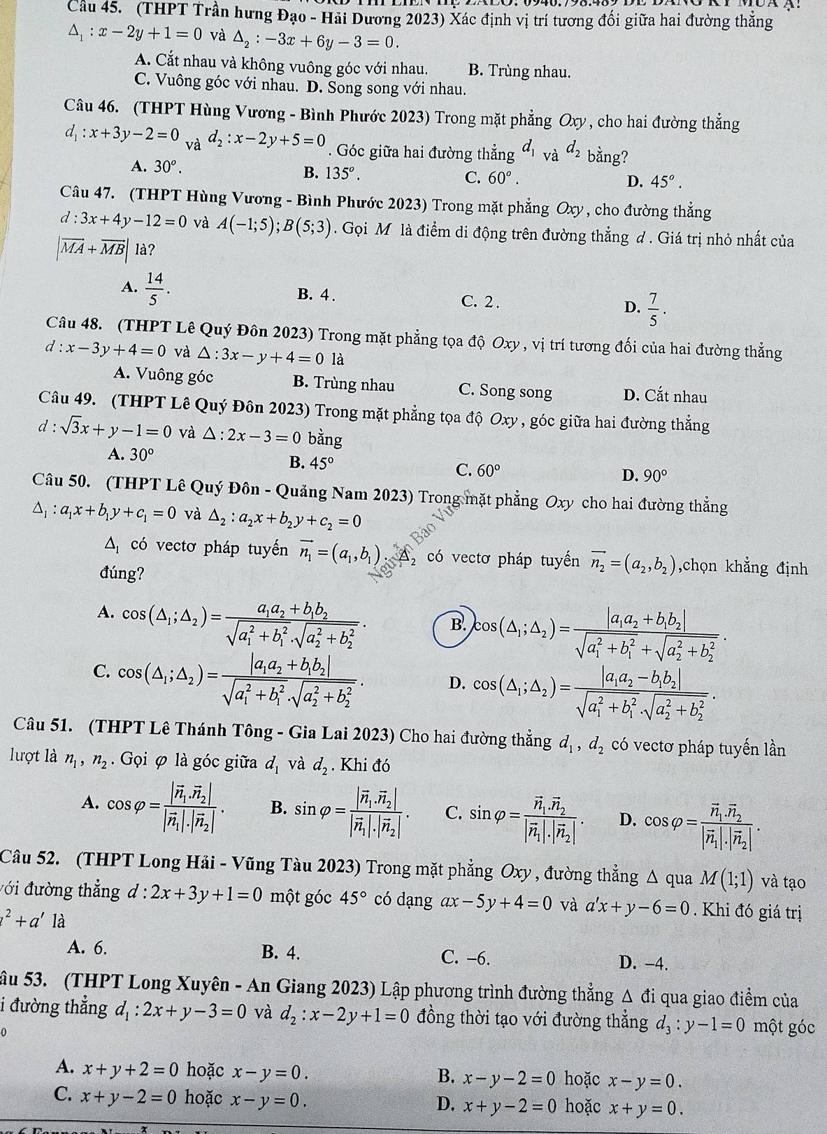 Cầu 45. (THPT Trần hưng Đạo - Hải Dương 2023) Xác định vị trí tương đối giữa hai đường thăng
△ _1:x-2y+1=0 và △ _2:-3x+6y-3=0.
A. Cắt nhau và không vuông góc với nhau. B. Trùng nhau.
C. Vuông góc với nhau. D. Song song với nhau.
Câu 46. (THPT Hùng Vương - Bình Phước 2023) Trong mặt phẳng Oxy , cho hai đường thẳng
d_1:x+3y-2=0 và d_2:x-2y+5=0. Góc giữa hai đường thẳng d_1 và d_2 bằng?
A. 30^o.
B. 135^o.
C. 60°. D. 45°.
Câu 47. (THPT Hùng Vương - Bình Phước 2023) Trong mặt phẳng Oxy , cho đường thẳng
d:3x+4y-12=0 và A(-1;5);B(5;3). Gọi M là điểm di động trên đường thẳng đ. Giá trị nhỏ nhất của
|vector MA+vector MB| là?
A.  14/5 . B. 4 . D.  7/5 .
C. 2 .
Câu 48. (THPT Lê Quý Đôn 2023) Trong mặt phẳng tọa độ Oxy,vi trí tương đối của hai đường thẳng
d:x-3y+4=0 và △ :3x-y+4=0la
A. Vuông góc B. Trùng nhau C. Song song D. Cắt nhau
Câu 49. (THPT Lê Quý Đôn 2023) Trong mặt phẳng tọa độ Oxy , góc giữa hai đường thẳng
d : sqrt(3)x+y-1=0 và △ :2x-3=0 bằng
A. 30° B. 45° C. 60°
D. 90°
Câu 50. (THPT Lê Quý Đôn - Quảng Nam 2023) Trong mặt phẳng Oxy cho hai đường thẳng
△ _1:a_1x+b_1y+c_1=0 và △ _2:a_2x+b_2y+c_2=0
△ _1 có vectơ pháp tuyến vector n_1=(a_1,b_1) _ overline  có vectơ pháp tuyến vector n_2=(a_2,b_2) ,chọn khẳng định
đúng?
A. cos (△ _1;△ _2)=frac a_1a_2+b_1b_2(sqrt(a_1)^2+b_1^2· sqrt (a_2)^2+b_2^2).
B. cos (△ _1;△ _2)=frac |a_1a_2+b_1b_2|(sqrt(a_1)^2+b_1^2+sqrt (a_2)^2+b_2^2).
C. cos (△ _1;△ _2)=frac |a_1a_2+b_1b_2|(sqrt(a_1)^2+b_1^2· sqrt (a_2)^2+b_2^2).
D. cos (△ _1;△ _2)=frac |a_1a_2-b_1b_2|(sqrt(a_1)^2+b_1^2· sqrt (a_2)^2+b_2^2).
Câu 51. (THPT Lê Thánh Tông - Gia Lai 2023) Cho hai đường thẳng d_1,d_2 có vectơ pháp tuyến lần
lượt là n_1,n_2.  Gọi φ là góc giữa d_1 và d_2. Khi đó
A. cos varphi =frac |vector n_1,vector n_2||vector n_1|· |vector n_2|. B. sin varphi =frac |vector n_1.vector n_2||vector n_1|· |vector n_2|. C. sin varphi =frac vector n_1.vector n_2|vector n_1|· |vector n_2|. D. cos varphi =frac vector n_1.vector n_2|vector n_1|· |vector n_2|.
Câu 52. (THPT Long Hải - Vũng Tàu 2023) Trong mặt phẳng Oxy , đường thẳng Δ qua M(1;1) và tạo
với đường thẳng d:2x+3y+1=0 một góc 45° có dạng ax-5y+4=0 và a'x+y-6=0. Khi đó giá trị
l^2+a' là
A. 6. B. 4. C. -6. D. -4.
âu 53. (THPT Long Xuyên - An Giang 2023) Lập phương trình đường thẳng Δ đi qua giao điểm của
i đường thẳng d_1:2x+y-3=0 và d_2:x-2y+1=0 đồng thời tạo với đường thẳng d_3:y-1=0 một góc
0
A. x+y+2=0 hoặc x-y=0. hoặc x-y=0.
B. x-y-2=0
C. x+y-2=0 hoặc x-y=0. x+y-2=0 hoặc x+y=0.
D.