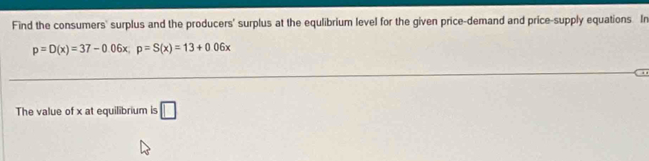 Find the consumers' surplus and the producers' surplus at the equlibrium level for the given price-demand and price-supply equations. In
p=D(x)=37-0.06x, p=S(x)=13+0.06x
The value of x at equilibrium is □