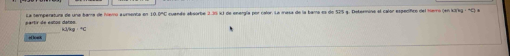 La temperatura de una barra de hierro aumenta en 10.0°C cuando absorbe 2.35 kJ de energía por calor. La masa de la barra es de 525 g. Determine el calor específico del hierro (en kJ/kg · °C) a 
partir de estos datos.
kJ /kg·°C
eflook