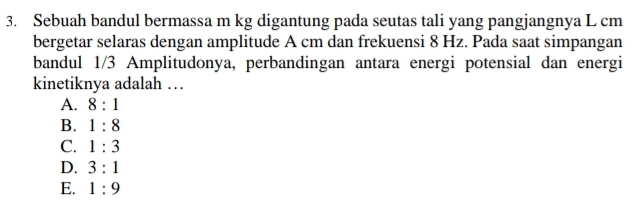 Sebuah bandul bermassa m kg digantung pada seutas tali yang pangjangnya L cm
bergetar selaras dengan amplitude A cm dan frekuensi 8 Hz. Pada saat simpangan
bandul 1/3 Amplitudonya, perbandingan antara energi potensial dan energi
kinetiknya adalah …
A. 8:1
B. 1:8
C. 1:3
D. 3:1
E. 1:9