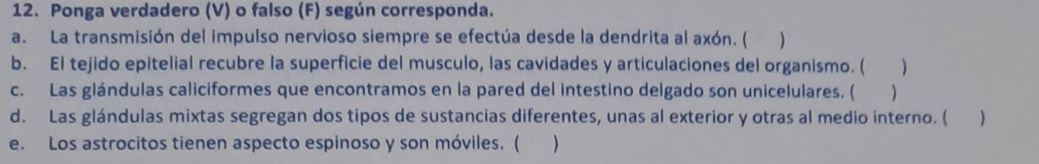 Ponga verdadero (V) o falso (F) según corresponda. 
a. La transmisión del impulso nervioso siempre se efectúa desde la dendrita al axón. ( ) 
b. El tejido epitelial recubre la superficie del musculo, las cavidades y articulaciones del organismo. ( ) 
c. Las glándulas caliciformes que encontramos en la pared del intestino delgado son unicelulares. ( ) 
d. Las glándulas mixtas segregan dos tipos de sustancias diferentes, unas al exterior y otras al medio interno. ( ) 
e. Los astrocitos tienen aspecto espinoso y son móviles. ( )