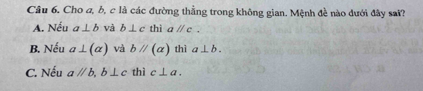 Cho a, b, c là các đường thẳng trong không gian. Mệnh đề nào dưới đây sai?
A. Nếu a⊥ b và b⊥ c thì aparallel c.
B. Nếu a⊥ (alpha ) và bparallel (alpha ) thì a⊥ b.
C. Nếu aparallel b, b⊥ c thì c⊥ a.