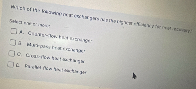 Which of the following heat exchangers has the highest efficiency for heat recovery 
Select one or more:
A. Counter-flow heat exchanger
B. Multi-pass heat exchanger
C. Cross-flow heat exchanger
D. Parallel-flow heat exchanger