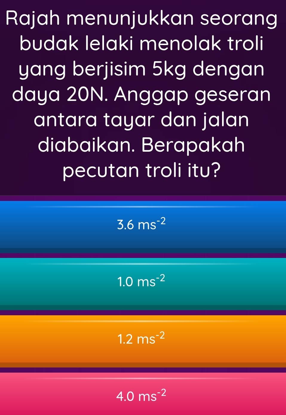 Rajah menunjukkan seorang
budak lelaki menolak troli
yang berjisim 5kg dengan
daya 20N. Anggap geseran
antara tayar dan jalan
diabaikan. Berapakah
pecutan troli itu?
3.6ms^(-2)
1.0ms^(-2)
1.2ms^(-2)
4.0ms^(-2)