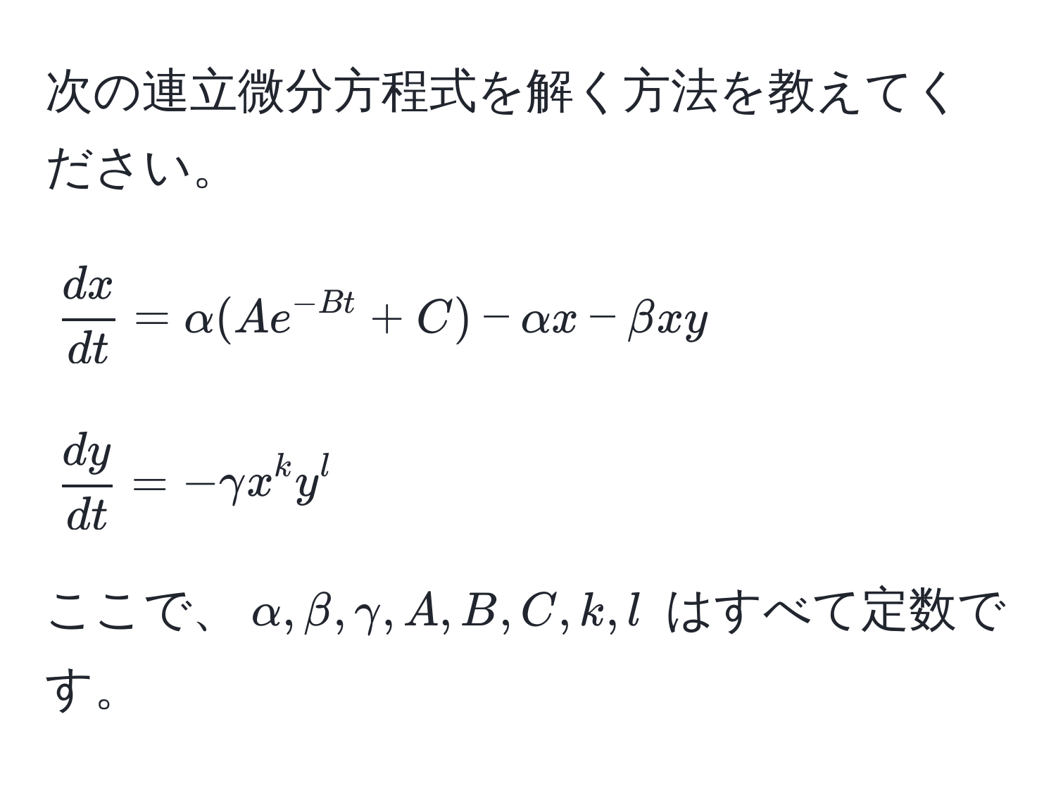 次の連立微分方程式を解く方法を教えてください。  
[
 dx/dt  = alpha(Ae^(-Bt)+C) - alpha x - beta xy  
]  
[
 dy/dt  = -gamma x^k y^l  
]  
ここで、$alpha, beta, gamma, A, B, C, k, l$ はすべて定数です。