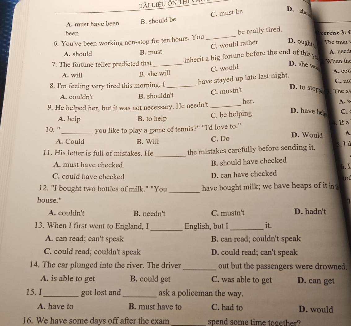 Tài LiệU Ôn thi Và
C. must be
D. shou
A. must have been B. should be
been xercise 3: 0
6. You've been working non-stop for ten hours. You _be really tired.
C. would rather D. ought t The man
A. should B. must
inherit a big fortune before the end of this y A. need
7. The fortune teller predicted that_ D. she wou When the
C. would
A. will B. she will A. cou
8. I'm feeling very tired this morning. I_
have stayed up late last night.
C. m
C. mustn't
D. to stoppi . The sv
A. couldn't B. shouldn't
9. He helped her, but it was not necessary. He needn't_ her.
A. v
A. help B. to help C. be helping
D. have help C. 
10. " _you like to play a game of tennis?" "I'd love to."
. If a
A. Could B. Will C. Do
D. Would A
_
11. His letter is full of mistakes. He the mistakes carefully before sending it. 5.I d
A. must have checked
B. should have checked
6. I
C. could have checked
D. can have checked
tod
12. "I bought two bottles of milk." "You _have bought milk; we have heaps of it int
house." 1
A. couldn't B. needn't C. mustn't
D. hadn't
13. When I first went to England, I _English, but I_ it.
A. can read; can't speak B. can read; couldn't speak
C. could read; couldn't speak D. could read; can't speak
14. The car plunged into the river. The driver_ out but the passengers were drowned.
A. is able to get B. could get C. was able to get D. can get
15. I_ got lost and_ ask a policeman the way.
A. have to B. must have to C. had to D. would
16. We have some days off after the exam _spend some time together?