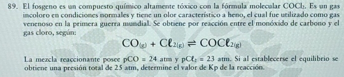 El fosgeno es un compuesto químico altamente tóxico con la fórmula molecular COCl₂. Es un gas 
incoloro en condiciones normales y tiene un olor característico a heno, el cual fue utilizado como gas 
venenoso en la primera guerra mundial. Se obtiene por reacción entre el monóxido de carbono y el 
gas cloro, según:
CO_(g)+Cl_2(g)leftharpoons COCl_2(g)
La mezcla reaccionante posee pCO=24atm y pCell _2=23am. Si al establecerse el equilibrio se 
obtiene una presión total de 25 atm, determine el valor de Kp de la reacción.