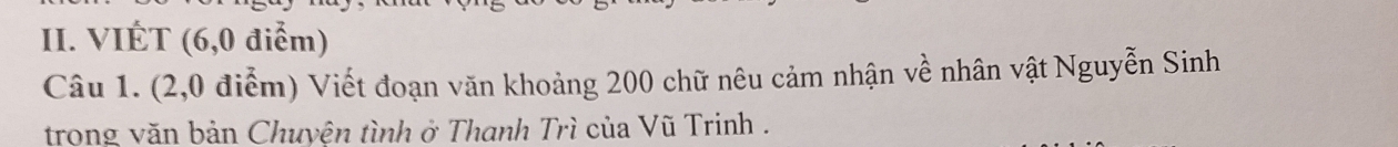 VIÉT (6,0 điểm) 
Câu 1. (2,0 điễm) Viết đoạn văn khoảng 200 chữ nêu cảm nhận về nhân vật Nguyễn Sinh 
trong văn bản Chuyện tình ở Thanh Trì của Vũ Trinh .