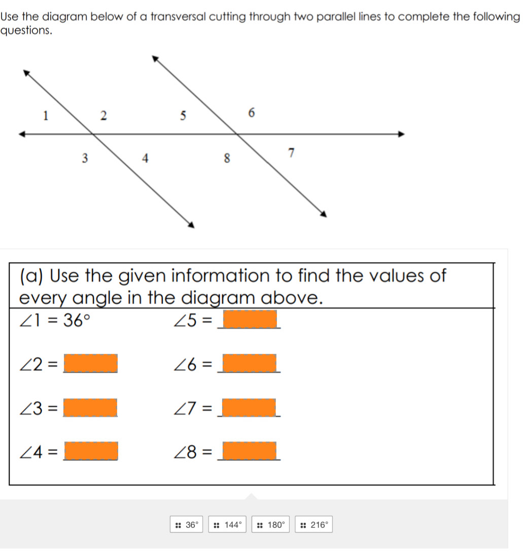 Use the diagram below of a transversal cutting through two parallel lines to complete the following
questions.
:: 36° :: 144° :: 180° :: 216°