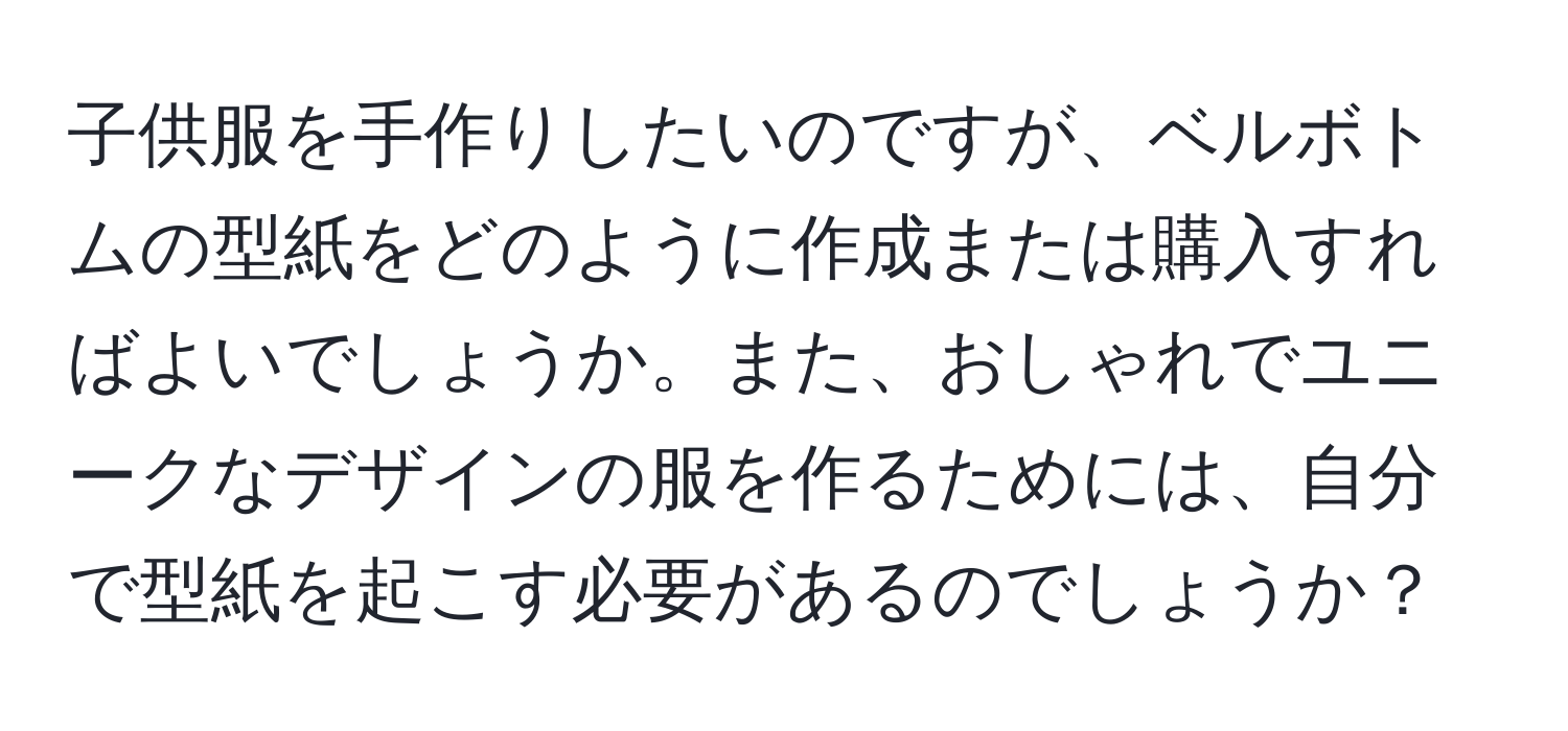 子供服を手作りしたいのですが、ベルボトムの型紙をどのように作成または購入すればよいでしょうか。また、おしゃれでユニークなデザインの服を作るためには、自分で型紙を起こす必要があるのでしょうか？