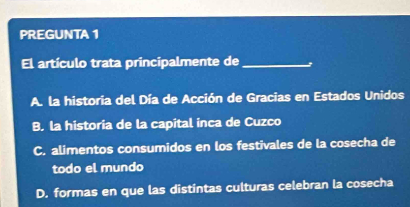 PREGUNTA 1
El artículo trata principalmente de_
A. la historia del Día de Acción de Gracias en Estados Unidos
B. la historia de la capital inca de Cuzco
C. alimentos consumidos en los festivales de la cosecha de
todo el mundo
D. formas en que las distintas culturas celebran la cosecha