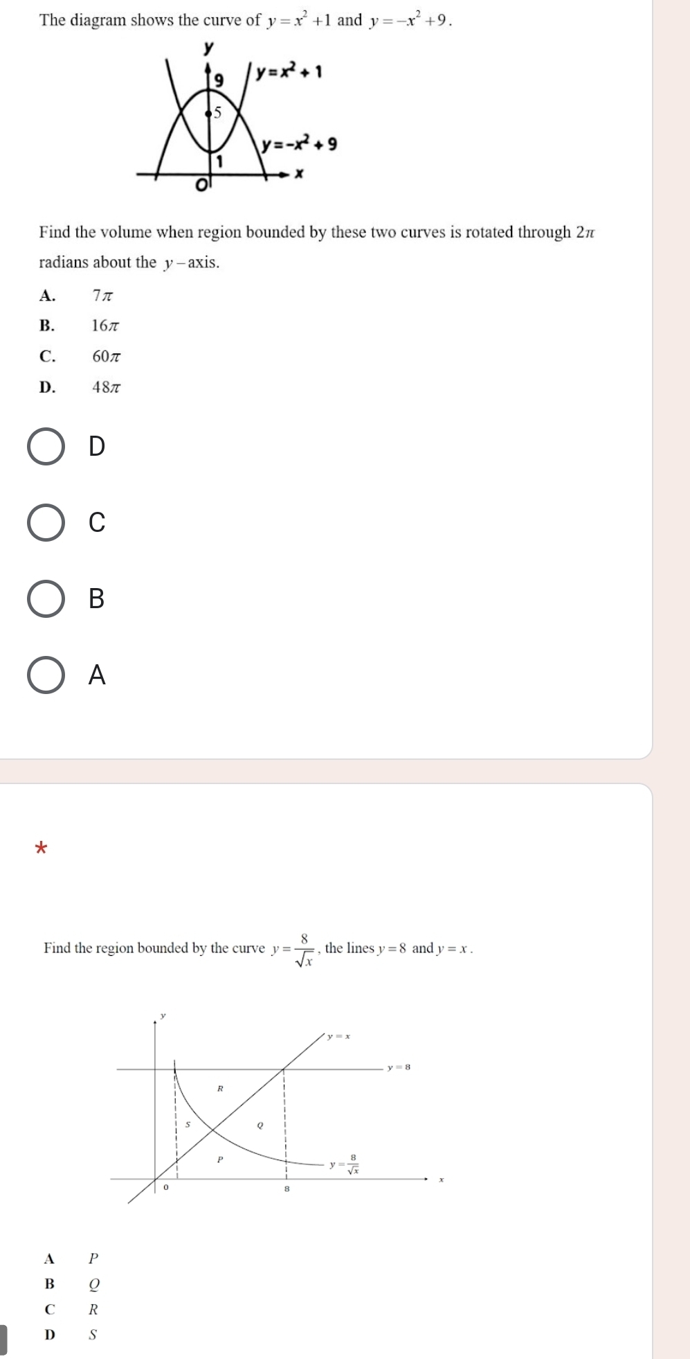 The diagram shows the curve of y=x^2+1 and y=-x^2+9.
Find the volume when region bounded by these two curves is rotated through 2π
radians about the y - axis.
A. 7 π
B. 16π
C. 60π
D. 48π
D
C
B
A
Find the region bounded by the curve y= 8/sqrt(x)  , the lines y=8 and y=x.
A P
B Q
C₹ R
D S