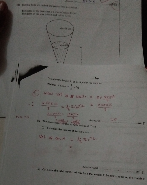 Answer (a) 
(b) The five balls are melted and poured into a comainer. 
The shape of the container is a come of radus 15 cm
The depth of the wax is A cm and radius 10cm
Calculate the height, 4, of the liquid in the container 
[Volume of a cone= 1/3 π r^2h]
Answer (b) cm [3] 
(e) The cone-shaped container has a radius of 15cm._ 
(i) Calculate the volume of the container 
Answer (c)(1 cm^3 [3] 
(i) Calculate the total number of wax balls that needed to be melted to fill up the container.