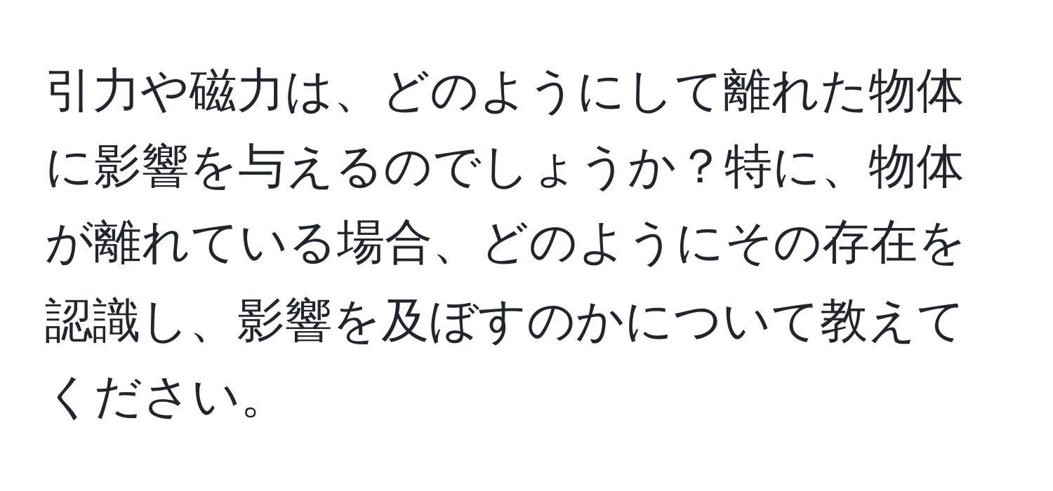 引力や磁力は、どのようにして離れた物体に影響を与えるのでしょうか？特に、物体が離れている場合、どのようにその存在を認識し、影響を及ぼすのかについて教えてください。