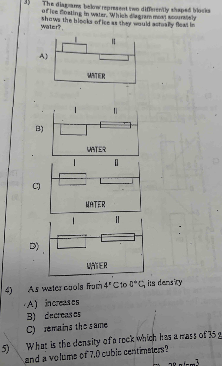 The diagrams below represent two differently shaped blocks
of ice floating in water. Which diagram most accurately
shows the blocks of ice as they would actually float in
water? 、
A
B)
C)
D)
4) As water cools from 4°C to 0°C, its density
A) increases
B) decreases
C) remains the same
5) What is the density of a rock which has a mass of 35 g
and a volume of 7.0 cubic centimeters?