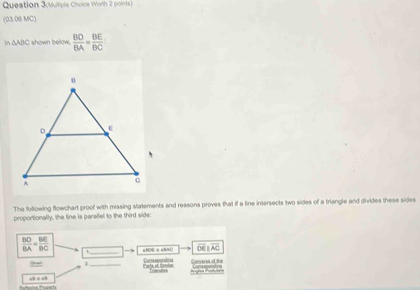 Question 3(Multiple Choice Worth 2 points) 
(03.06 MC)
n△ ABC shown below,  BD/BA = BE/BC  : 
The following flowchart proof with missing statements and reasons proves that if a line intersects two sides of a triangle and divides these sides 
proportionally, the line is parallel to the third side:
 BD/BA = BE/BC  1_
4BDE≌4BAC overline DEparallel overline AC
Correscondina 
Given 2._ Parts of Simiar Converse of the Corescention 
Trianales
4B = aB Angles Postulate 
Reñaxive Property