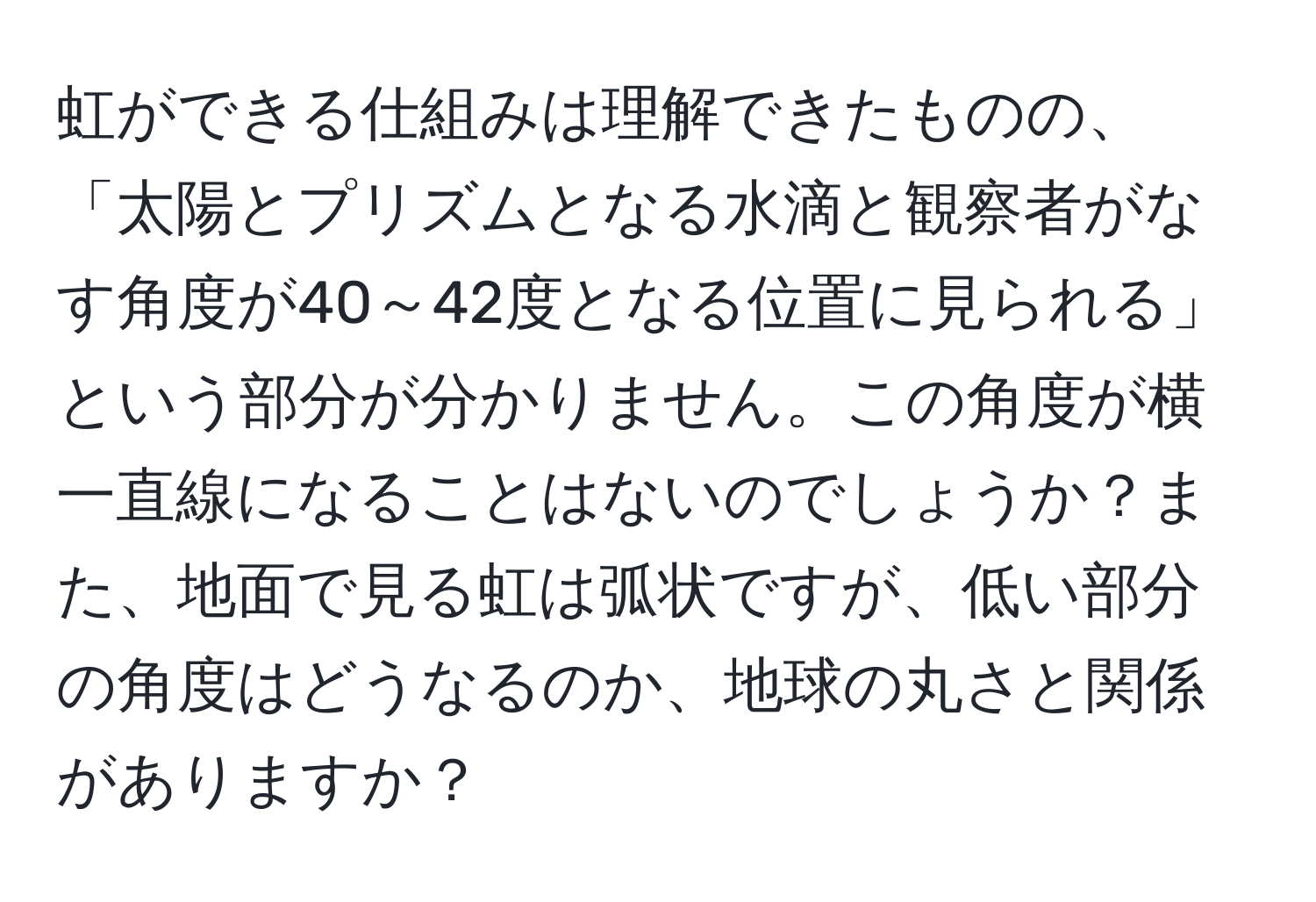 虹ができる仕組みは理解できたものの、「太陽とプリズムとなる水滴と観察者がなす角度が40～42度となる位置に見られる」という部分が分かりません。この角度が横一直線になることはないのでしょうか？また、地面で見る虹は弧状ですが、低い部分の角度はどうなるのか、地球の丸さと関係がありますか？